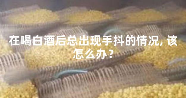 在喝白酒后总出现手抖的情况, 该怎么办？